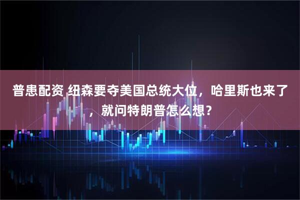 普患配资 纽森要夺美国总统大位,哈里斯也来了,就问特朗普怎么想?