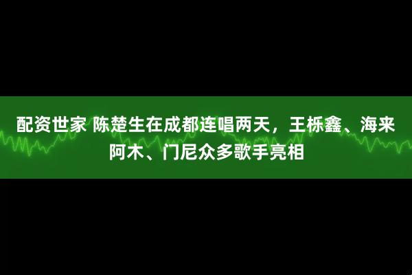 配资世家 陈楚生在成都连唱两天,王栎鑫、海来阿木、门尼众多歌手亮相