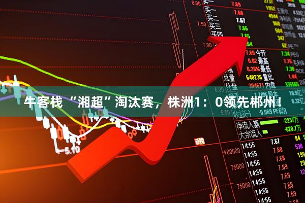 牛客栈 “湘超”淘汰赛，株洲1：0领先郴州！