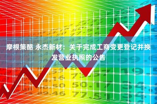 摩根策酪 永杰新材：关于完成工商变更登记并换发营业执照的公告
