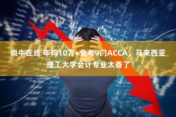 尚牛在线 年均10万+免考9门ACCA,马来西亚理工大学会计专业太香了