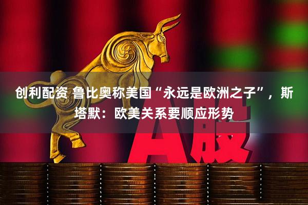 创利配资 鲁比奥称美国“永远是欧洲之子”，斯塔默：欧美关系要顺应形势