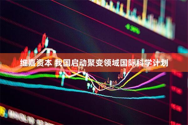 维嘉资本 我国启动聚变领域国际科学计划