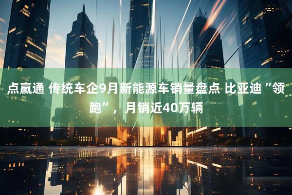 点赢通 传统车企9月新能源车销量盘点 比亚迪“领跑”，月销近40万辆