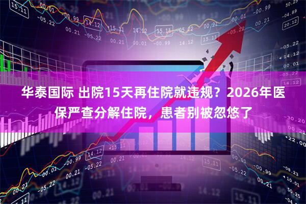华泰国际 出院15天再住院就违规？2026年医保严查分解住院，患者别被忽悠了